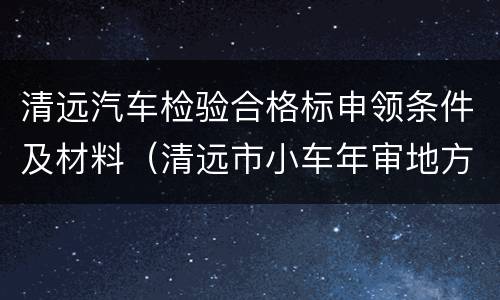 清远汽车检验合格标申领条件及材料（清远市小车年审地方）