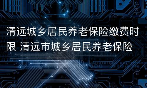清远城乡居民养老保险缴费时限 清远市城乡居民养老保险 缴费标准