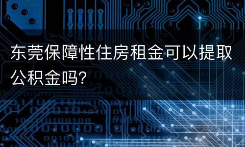 东莞保障性住房租金可以提取公积金吗？