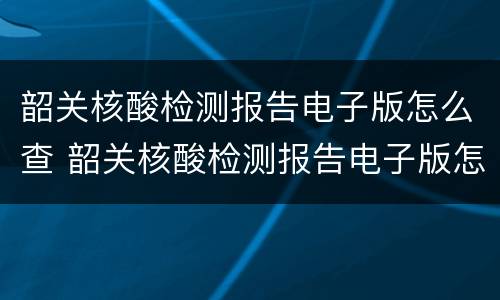 韶关核酸检测报告电子版怎么查 韶关核酸检测报告电子版怎么查不到