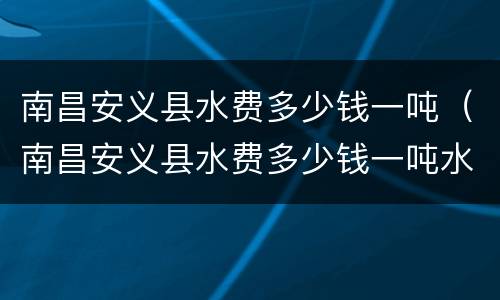 南昌安义县水费多少钱一吨（南昌安义县水费多少钱一吨水）