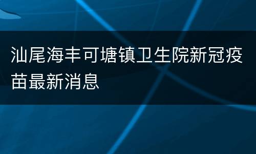 汕尾海丰可塘镇卫生院新冠疫苗最新消息