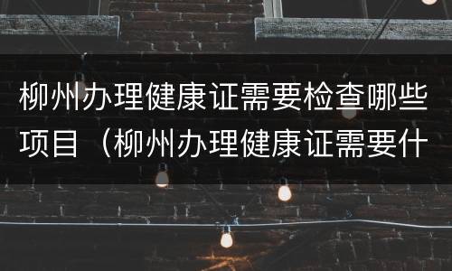 柳州办理健康证需要检查哪些项目（柳州办理健康证需要什么材料）