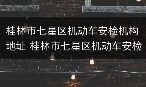 桂林市七星区机动车安检机构地址 桂林市七星区机动车安检机构地址在哪里