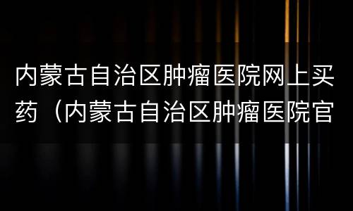 内蒙古自治区肿瘤医院网上买药（内蒙古自治区肿瘤医院官网）