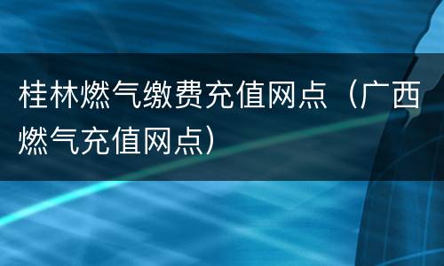 桂林燃气缴费充值网点（广西燃气充值网点）