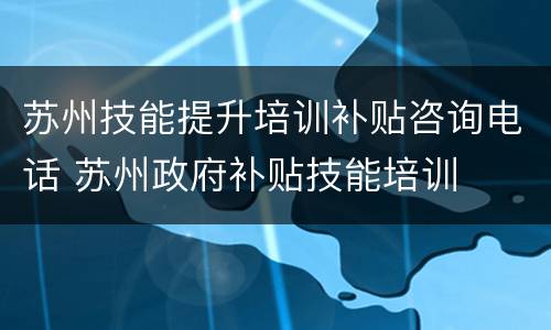苏州技能提升培训补贴咨询电话 苏州政府补贴技能培训