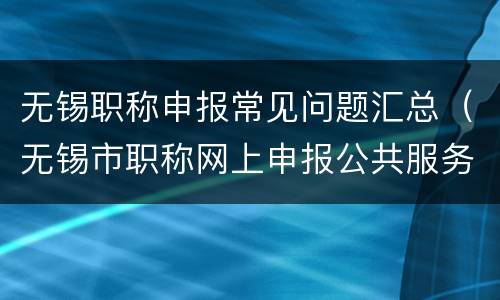 无锡职称申报常见问题汇总（无锡市职称网上申报公共服务平台）