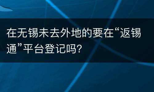 在无锡未去外地的要在“返锡通”平台登记吗？