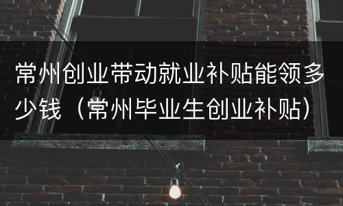常州创业带动就业补贴能领多少钱（常州毕业生创业补贴）