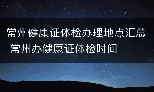 常州健康证体检办理地点汇总 常州办健康证体检时间