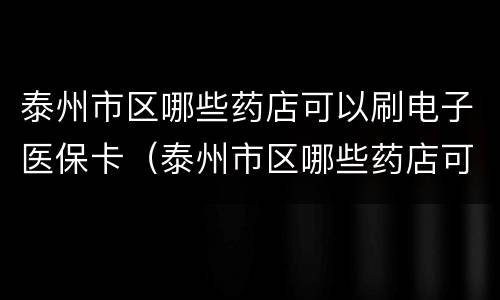 泰州市区哪些药店可以刷电子医保卡（泰州市区哪些药店可以刷电子医保卡的）