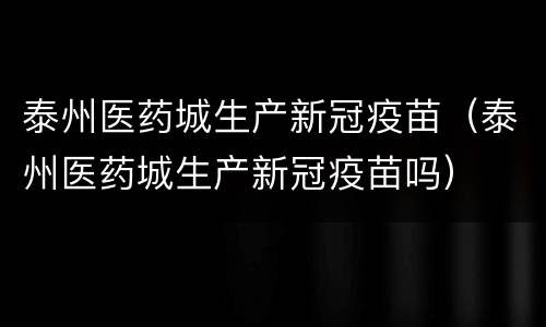 泰州医药城生产新冠疫苗（泰州医药城生产新冠疫苗吗）