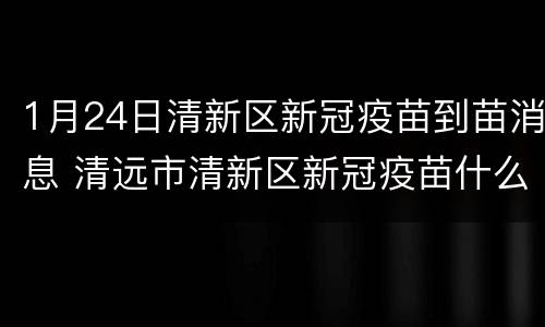 1月24日清新区新冠疫苗到苗消息 清远市清新区新冠疫苗什么时候放号
