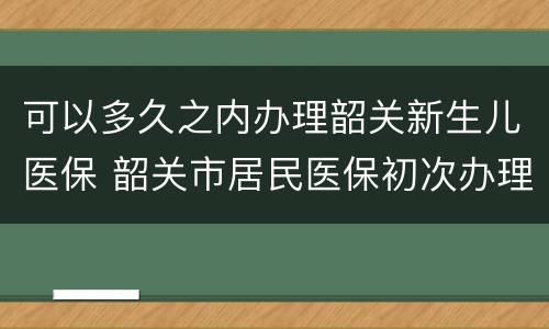 可以多久之内办理韶关新生儿医保 韶关市居民医保初次办理