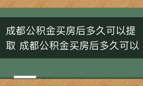 成都公积金买房后多久可以提取 成都公积金买房后多久可以提取余额