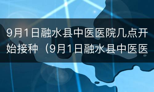 9月1日融水县中医医院几点开始接种（9月1日融水县中医医院几点开始接种疫苗）