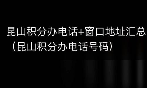 昆山积分办电话+窗口地址汇总（昆山积分办电话号码）