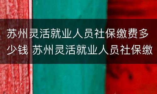 苏州灵活就业人员社保缴费多少钱 苏州灵活就业人员社保缴费多少钱一个月
