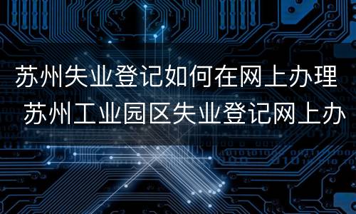 苏州失业登记如何在网上办理 苏州工业园区失业登记网上办理流程