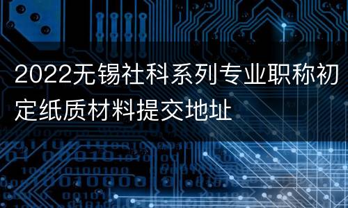 2022无锡社科系列专业职称初定纸质材料提交地址