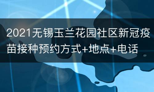 2021无锡玉兰花园社区新冠疫苗接种预约方式+地点+电话