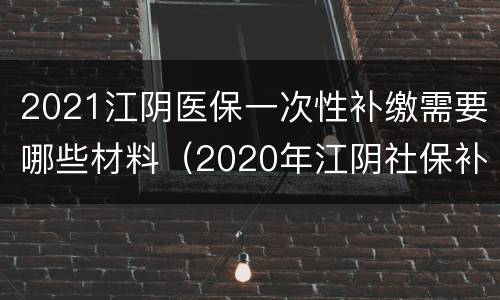 2021江阴医保一次性补缴需要哪些材料（2020年江阴社保补缴新政策）