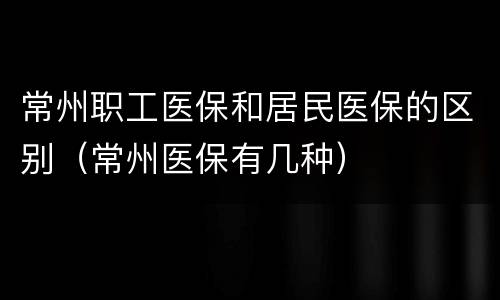 常州职工医保和居民医保的区别（常州医保有几种）
