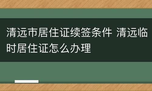 清远市居住证续签条件 清远临时居住证怎么办理
