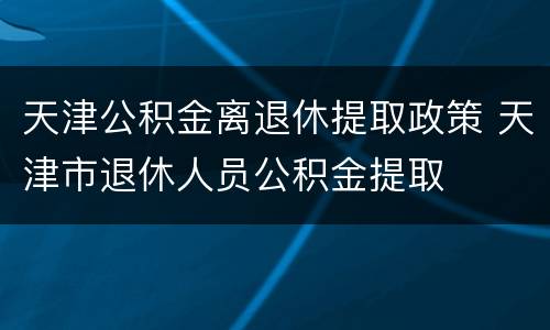天津公积金离退休提取政策 天津市退休人员公积金提取