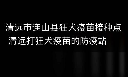 清远市连山县狂犬疫苗接种点 清远打狂犬疫苗的防疫站