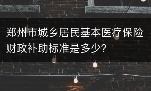 郑州市城乡居民基本医疗保险财政补助标准是多少？