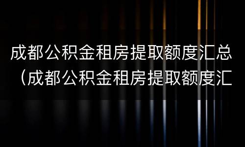 成都公积金租房提取额度汇总（成都公积金租房提取额度汇总表）