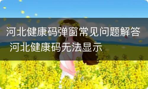 河北健康码弹窗常见问题解答 河北健康码无法显示