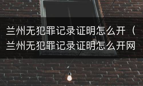 兰州无犯罪记录证明怎么开（兰州无犯罪记录证明怎么开网上怎么申请）