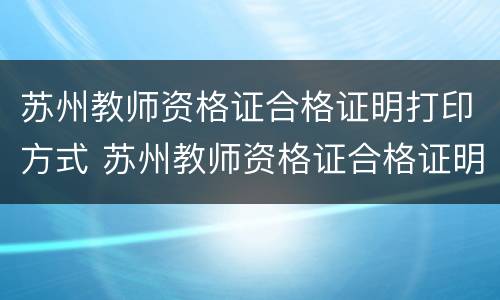 苏州教师资格证合格证明打印方式 苏州教师资格证合格证明打印方式是什么
