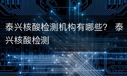 泰兴核酸检测机构有哪些？ 泰兴核酸检测