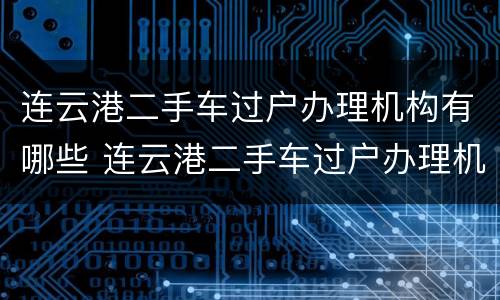 连云港二手车过户办理机构有哪些 连云港二手车过户办理机构有哪些要求