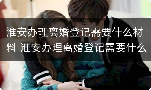 淮安办理离婚登记需要什么材料 淮安办理离婚登记需要什么材料呢