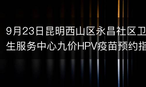 9月23日昆明西山区永昌社区卫生服务中心九价HPV疫苗预约指南