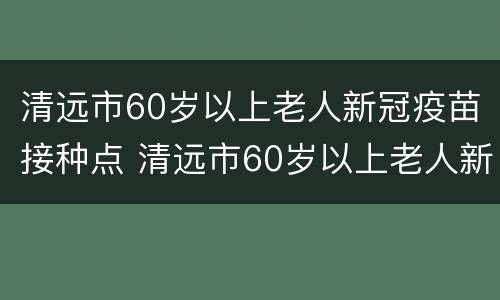 清远市60岁以上老人新冠疫苗接种点 清远市60岁以上老人新冠疫苗接种点电话