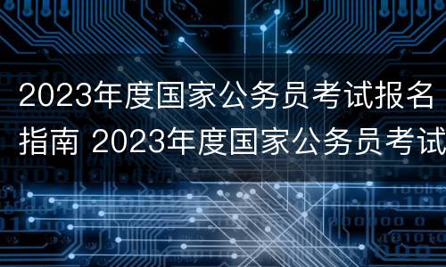2023年度国家公务员考试报名指南 2023年度国家公务员考试报名指南下载