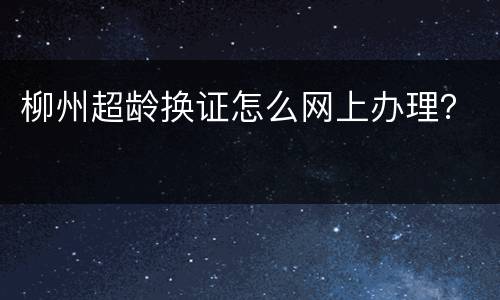 柳州超龄换证怎么网上办理？