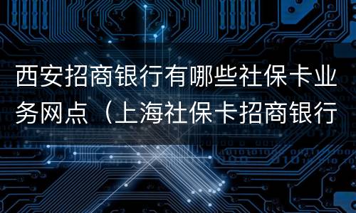 西安招商银行有哪些社保卡业务网点（上海社保卡招商银行哪些网点可以激活）