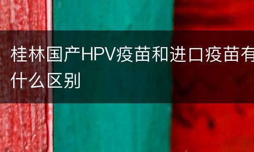 桂林国产HPV疫苗和进口疫苗有什么区别