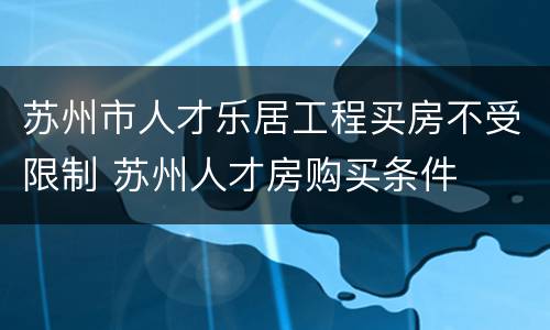 苏州市人才乐居工程买房不受限制 苏州人才房购买条件