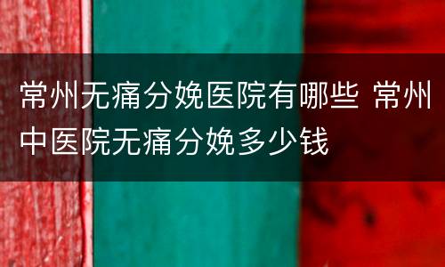 常州无痛分娩医院有哪些 常州中医院无痛分娩多少钱