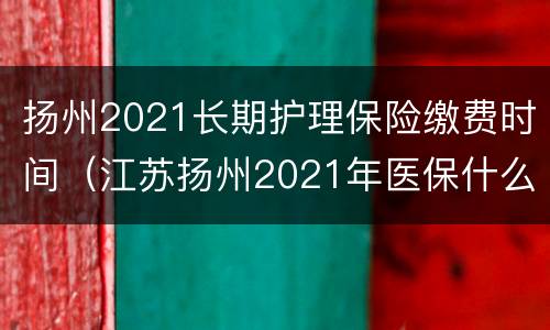 扬州2021长期护理保险缴费时间（江苏扬州2021年医保什么时候交费?）
