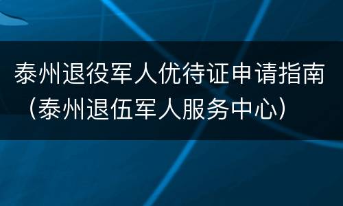 泰州退役军人优待证申请指南（泰州退伍军人服务中心）