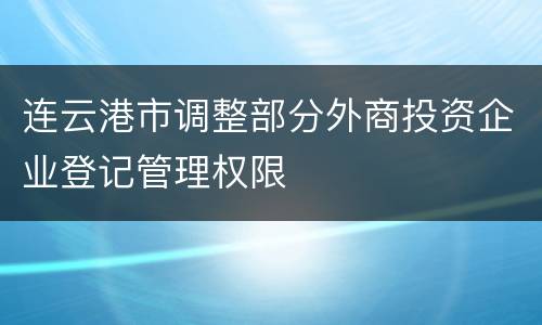 连云港市调整部分外商投资企业登记管理权限